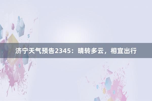 济宁天气预告2345：晴转多云，相宜出行